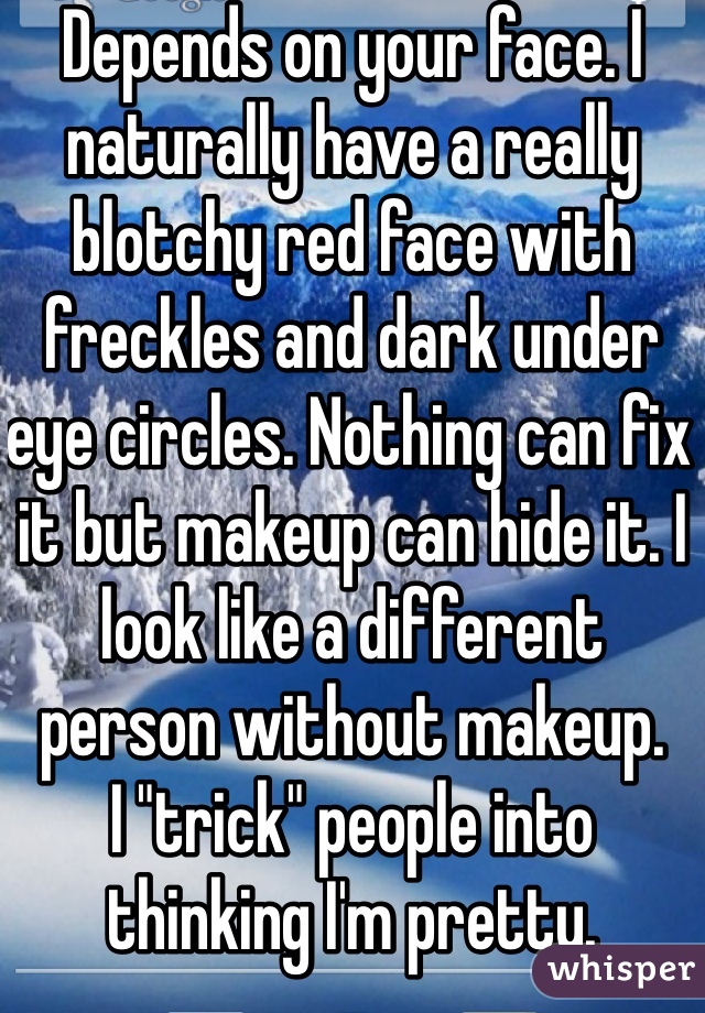 Depends on your face. I naturally have a really blotchy red face with freckles and dark under eye circles. Nothing can fix it but makeup can hide it. I look like a different person without makeup.
I "trick" people into thinking I'm pretty.