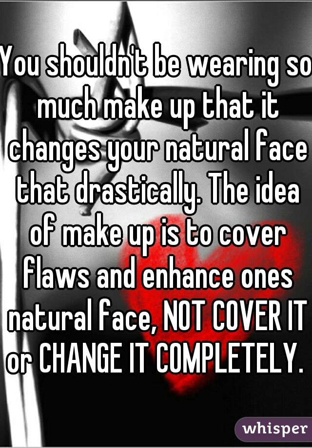 You shouldn't be wearing so much make up that it changes your natural face that drastically. The idea of make up is to cover flaws and enhance ones natural face, NOT COVER IT or CHANGE IT COMPLETELY. 