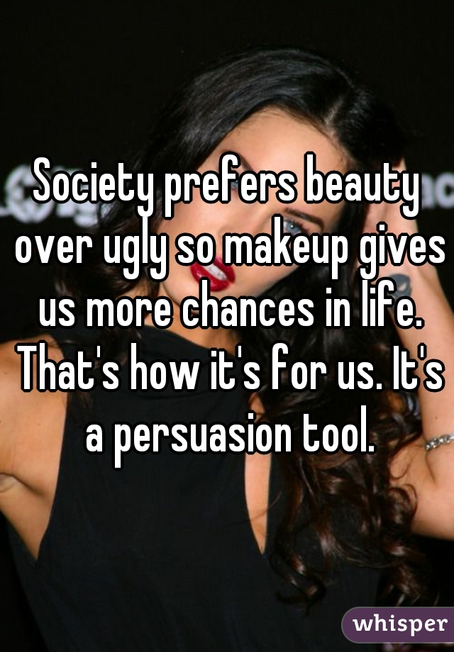 Society prefers beauty over ugly so makeup gives us more chances in life. That's how it's for us. It's a persuasion tool.