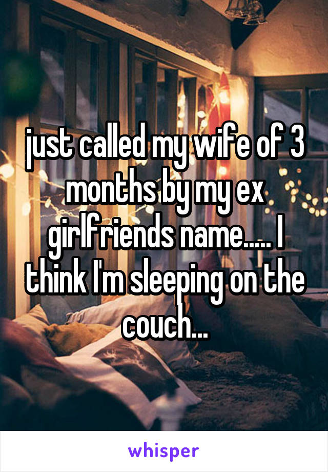 just called my wife of 3 months by my ex girlfriends name..... I think I'm sleeping on the couch...