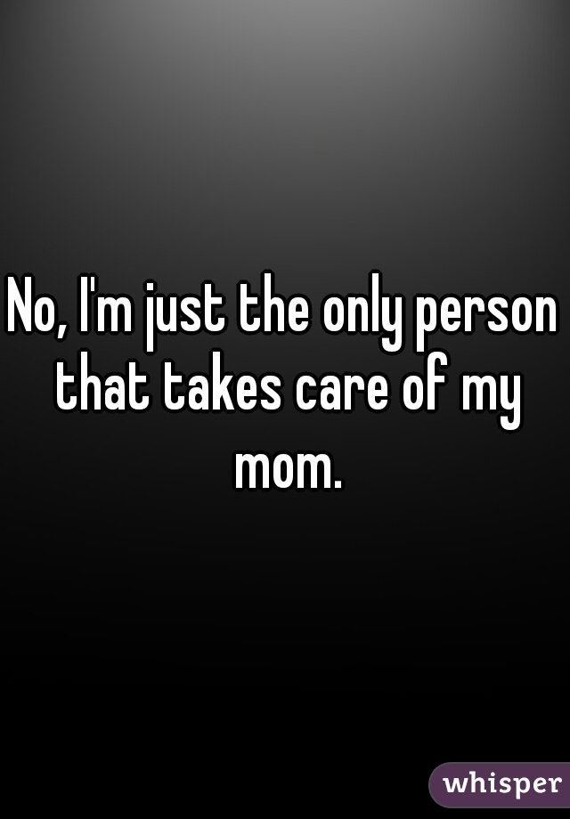 No, I'm just the only person that takes care of my mom.