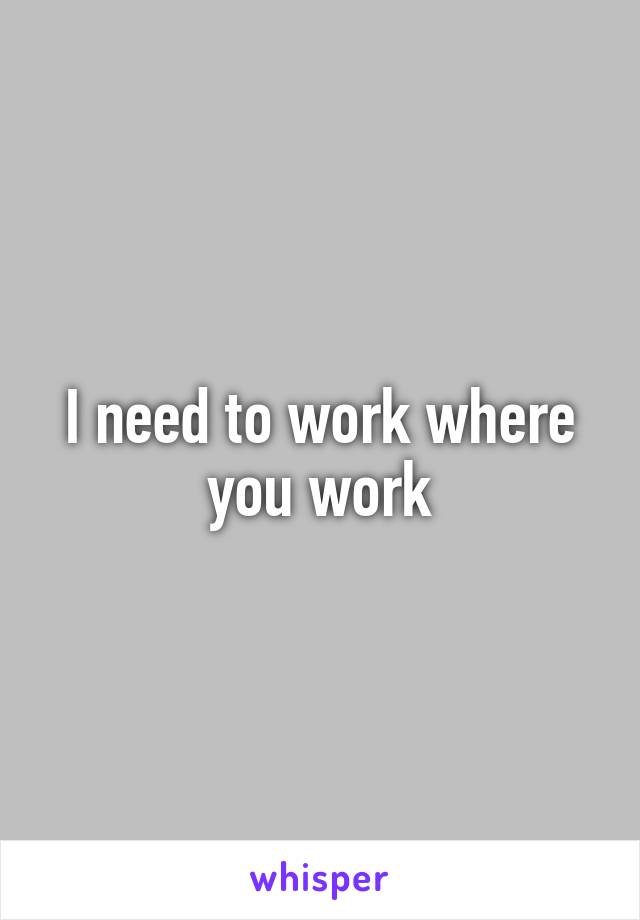 I need to work where you work