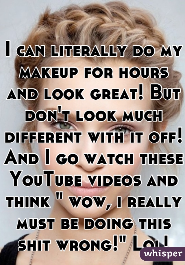 I can literally do my makeup for hours and look great! But don't look much different with it off! And I go watch these YouTube videos and think " wow, i really must be doing this shit wrong!" Lol!