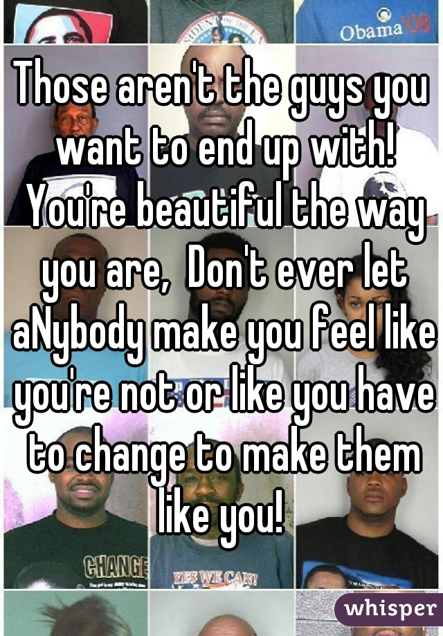 Those aren't the guys you want to end up with! You're beautiful the way you are,  Don't ever let aNybody make you feel like you're not or like you have to change to make them like you! 