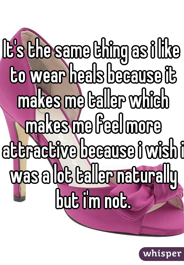 It's the same thing as i like to wear heals because it makes me taller which makes me feel more attractive because i wish i was a lot taller naturally but i'm not.