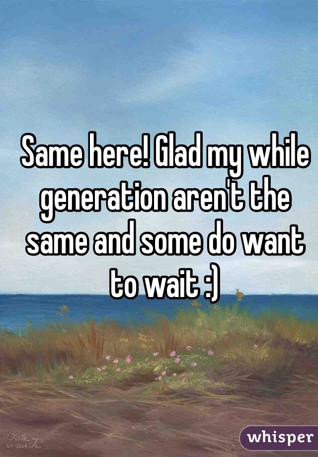 Same here! Glad my while generation aren't the same and some do want to wait :)