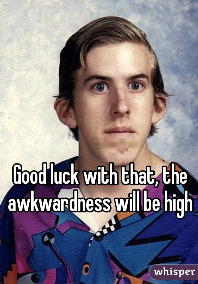 Good luck with that, the awkwardness will be high 