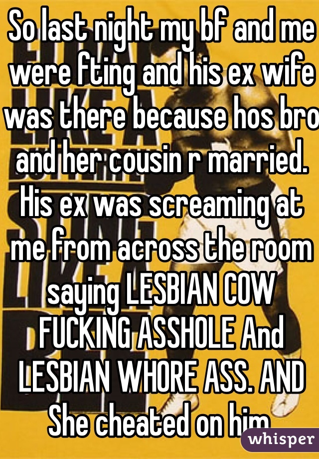 So last night my bf and me were fting and his ex wife was there because hos bro and her cousin r married. His ex was screaming at me from across the room saying LESBIAN COW FUCKING ASSHOLE And LESBIAN WHORE ASS. AND She cheated on him. 