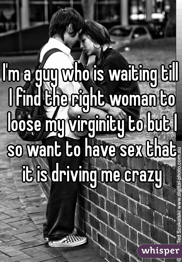 I'm a guy who is waiting till I find the right woman to loose my virginity to but I so want to have sex that it is driving me crazy
