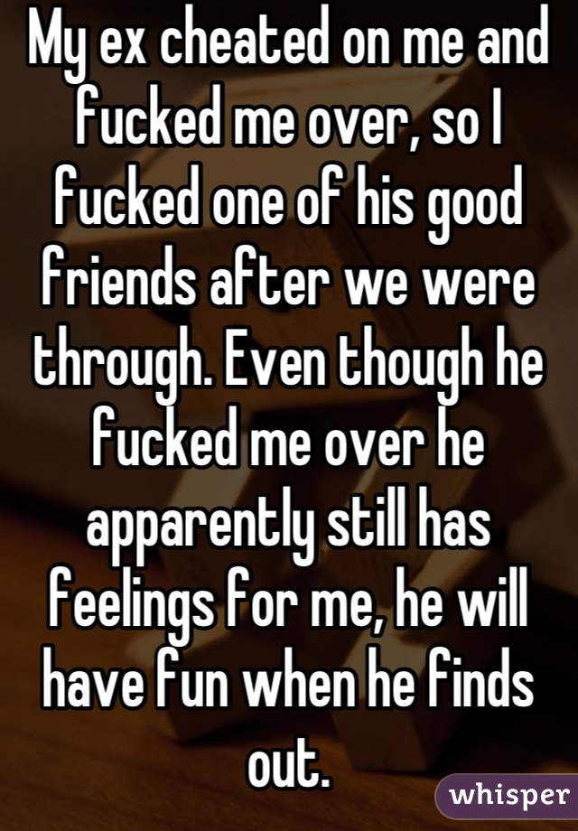 My ex cheated on me and fucked me over, so I fucked one of his good friends after we were through. Even though he fucked me over he apparently still has feelings for me, he will have fun when he finds out.