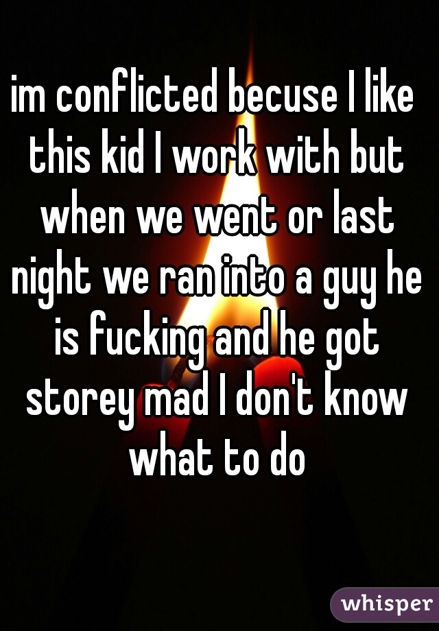 im conflicted becuse I like this kid I work with but when we went or last night we ran into a guy he is fucking and he got storey mad I don't know what to do