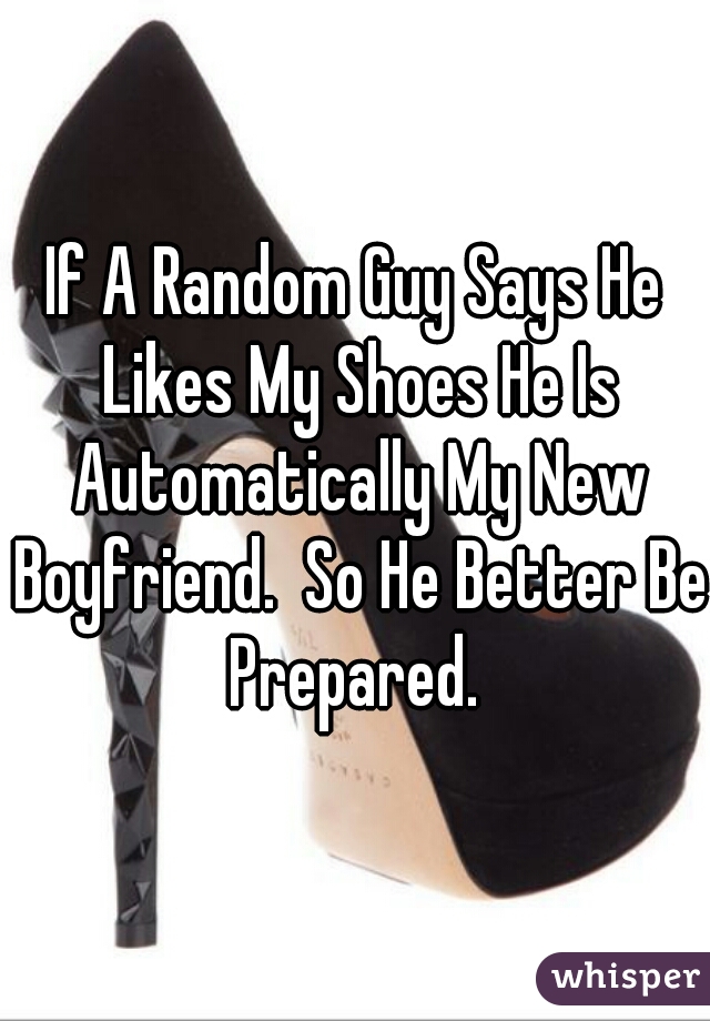 If A Random Guy Says He Likes My Shoes He Is Automatically My New Boyfriend.  So He Better Be Prepared. 