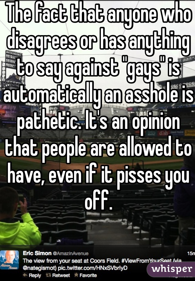 The fact that anyone who disagrees or has anything to say against "gays" is automatically an asshole is pathetic. It's an opinion that people are allowed to have, even if it pisses you off.