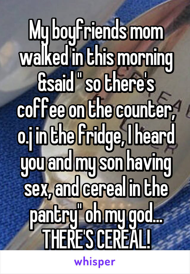 My boyfriends mom walked in this morning &said " so there's coffee on the counter, o.j in the fridge, I heard you and my son having sex, and cereal in the pantry" oh my god... THERE'S CEREAL!