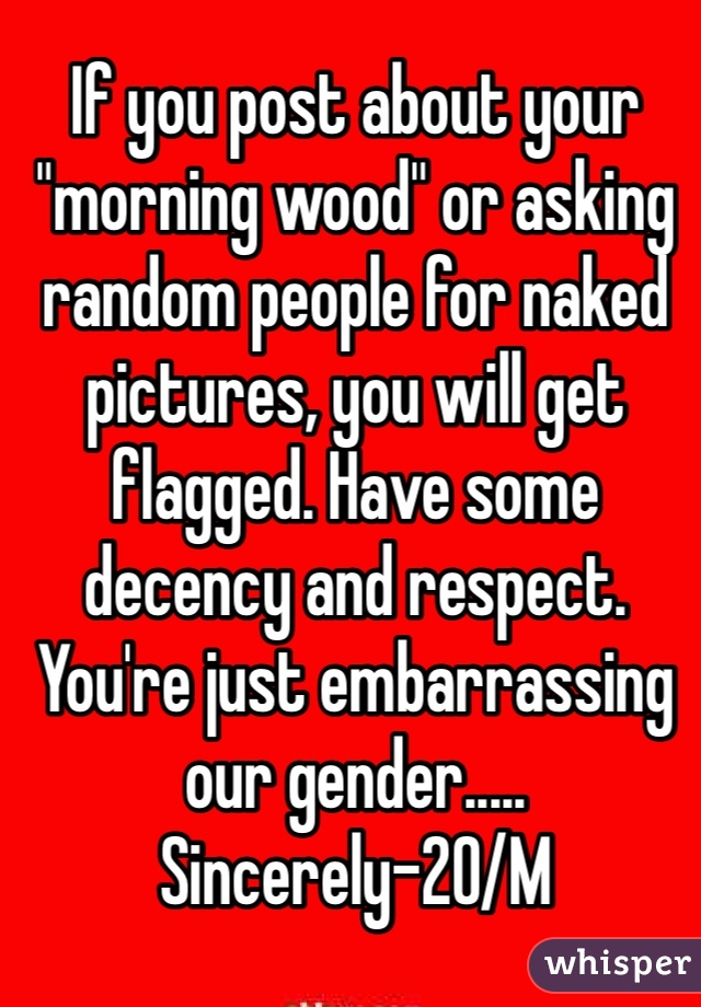 If you post about your "morning wood" or asking random people for naked pictures, you will get flagged. Have some decency and respect. You're just embarrassing our gender..... Sincerely-20/M