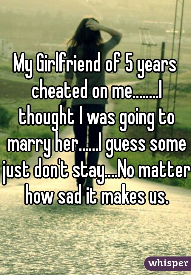 My Girlfriend of 5 years cheated on me........I thought I was going to marry her......I guess some just don't stay....No matter how sad it makes us.