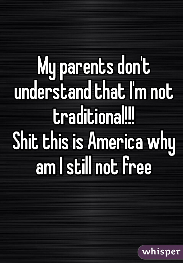 My parents don't understand that I'm not traditional!!!
Shit this is America why am I still not free