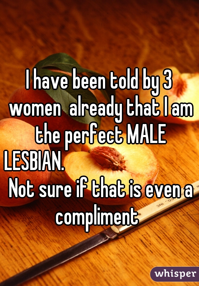 I have been told by 3 women  already that I am the perfect MALE LESBIAN.                                  Not sure if that is even a compliment  