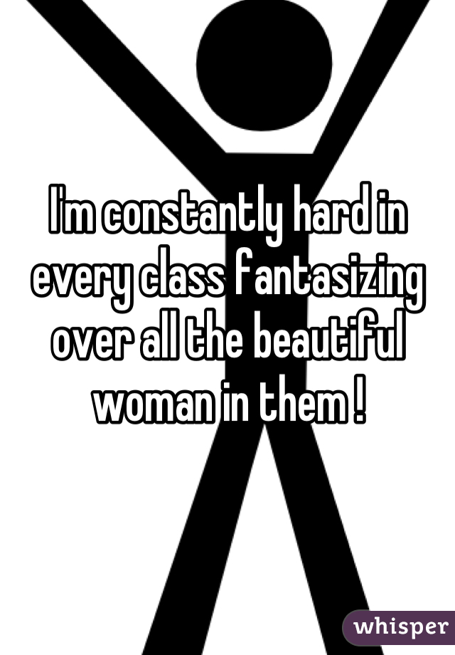 I'm constantly hard in every class fantasizing over all the beautiful woman in them !