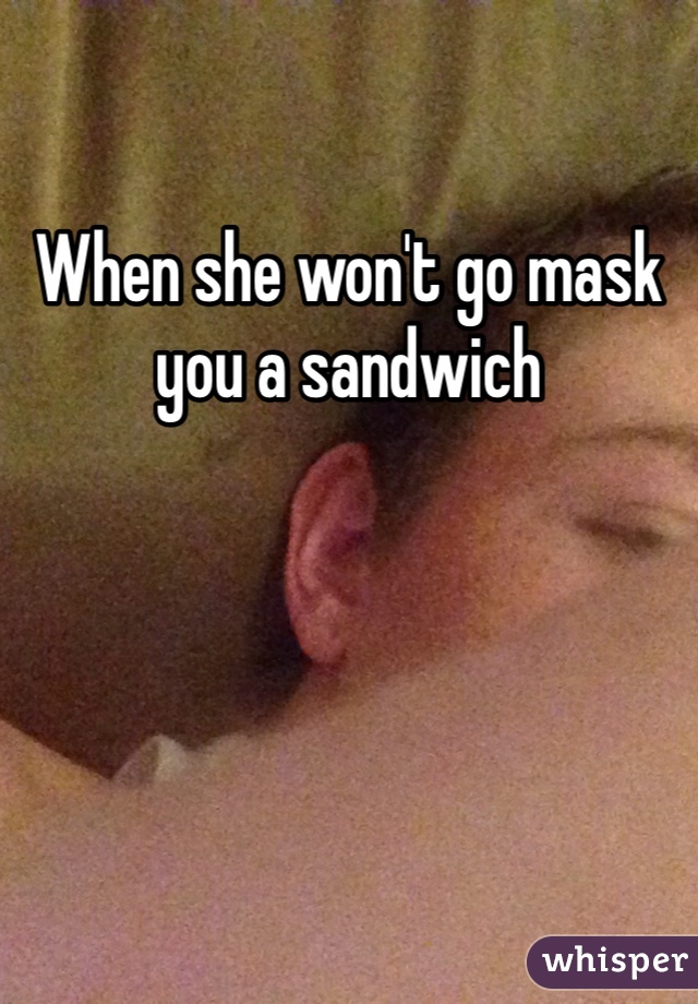 When she won't go mask you a sandwich 