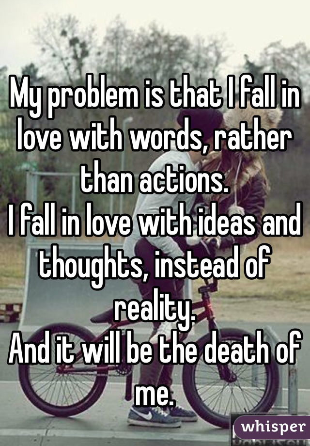 My problem is that I fall in love with words, rather than actions.
I fall in love with ideas and thoughts, instead of reality.
And it will be the death of me.
