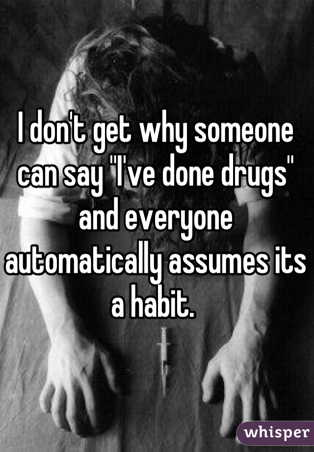 I don't get why someone can say "I've done drugs" and everyone automatically assumes its a habit. 
