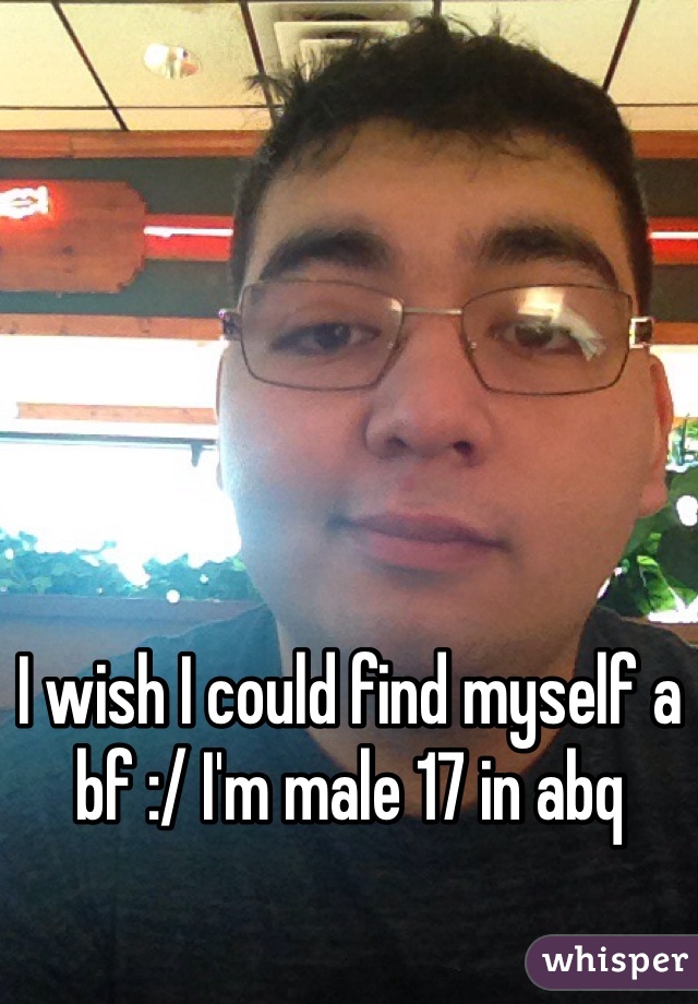 I wish I could find myself a bf :/ I'm male 17 in abq