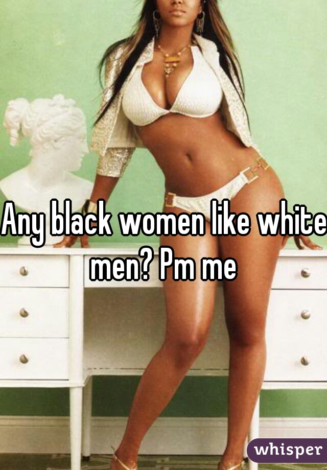 Any black women like white men? Pm me 