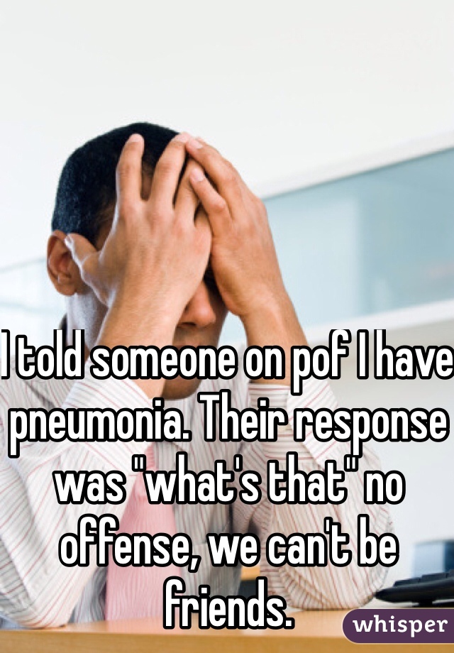 I told someone on pof I have pneumonia. Their response was "what's that" no offense, we can't be friends. 