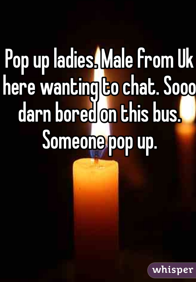 Pop up ladies. Male from Uk here wanting to chat. Sooo darn bored on this bus. Someone pop up.