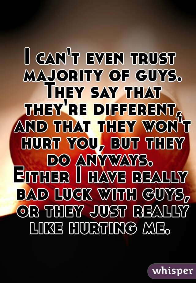 I can't even trust majority of guys. They say that they're different, and that they won't hurt you, but they do anyways. 
Either I have really bad luck with guys, or they just really like hurting me. 