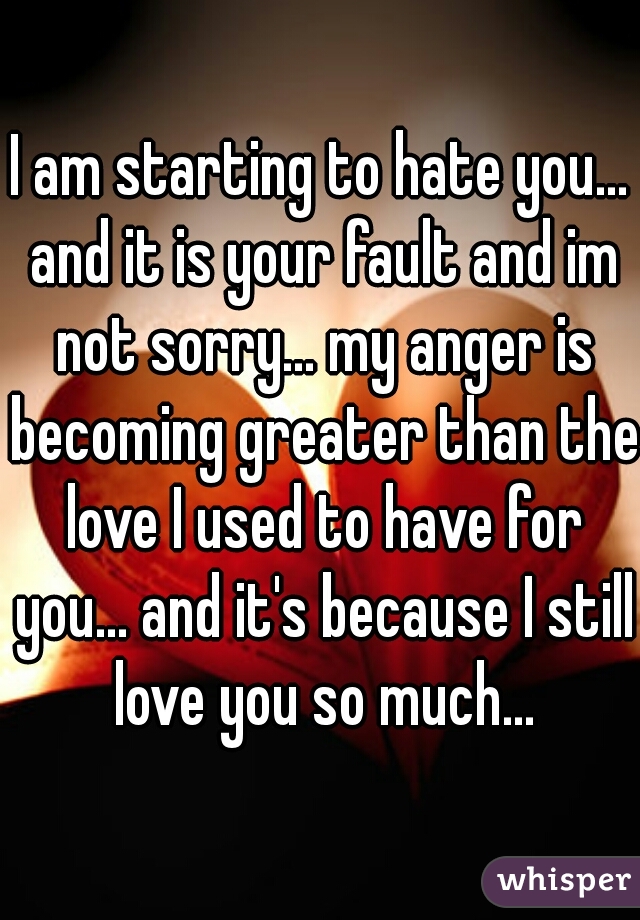 I am starting to hate you... and it is your fault and im not sorry... my anger is becoming greater than the love I used to have for you... and it's because I still love you so much...
