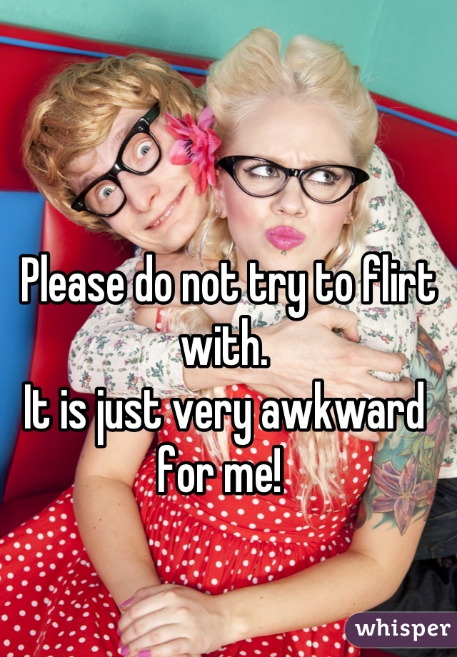  Please do not try to flirt with. 
It is just very awkward for me! 