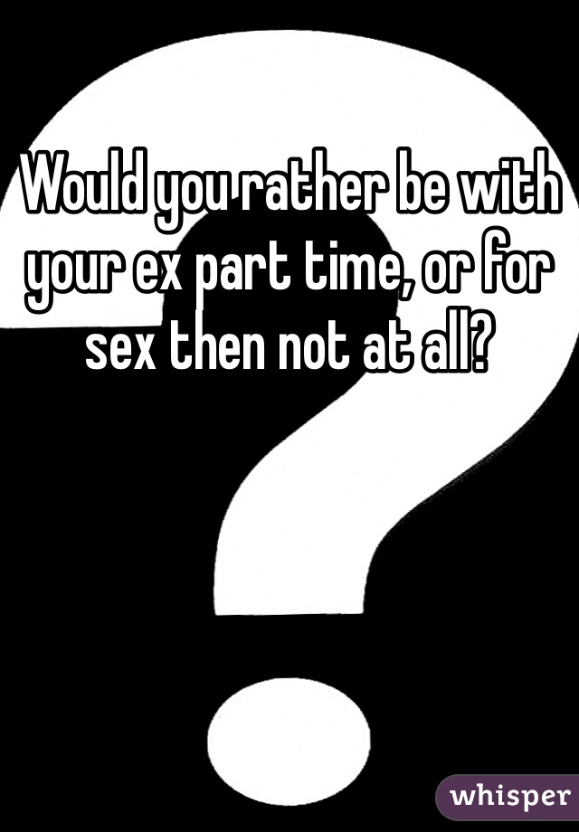 Would you rather be with your ex part time, or for sex then not at all? 
