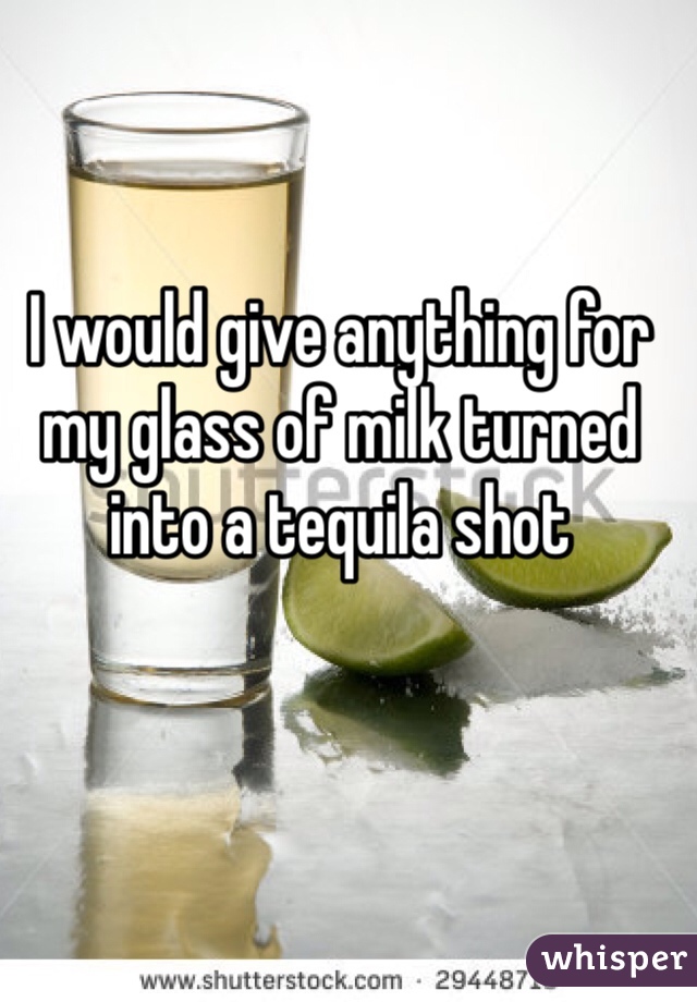 I would give anything for my glass of milk turned into a tequila shot