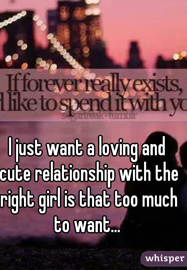 I just want a loving and cute relationship with the right girl is that too much to want... 