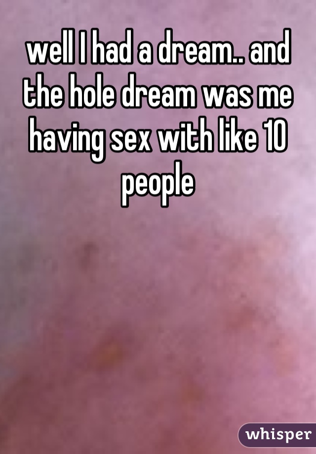 well I had a dream.. and the hole dream was me having sex with like 10 people