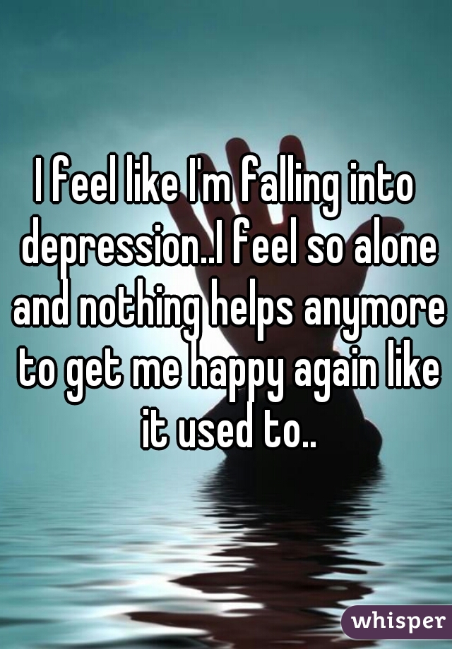 I feel like I'm falling into depression..I feel so alone and nothing helps anymore to get me happy again like it used to..