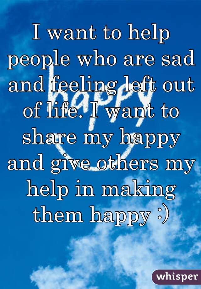 I want to help people who are sad and feeling left out of life. I want to share my happy and give others my help in making them happy :)