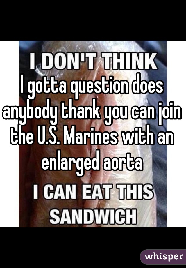 I gotta question does anybody thank you can join the U.S. Marines with an enlarged aorta 