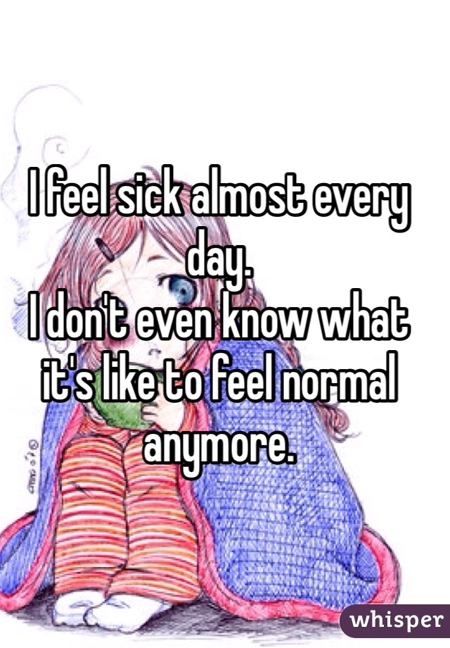 I feel sick almost every day. 
I don't even know what it's like to feel normal anymore. 