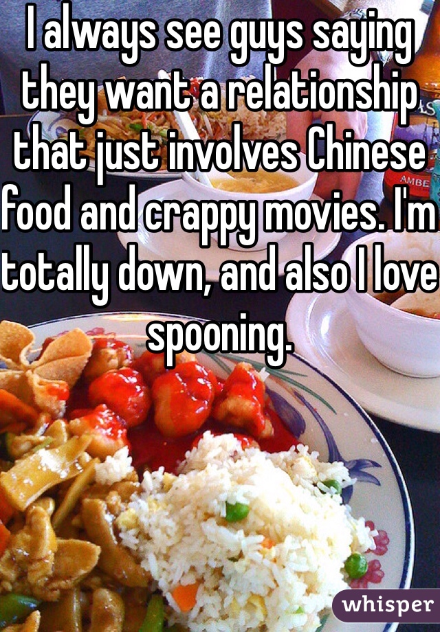 I always see guys saying they want a relationship that just involves Chinese food and crappy movies. I'm totally down, and also I love spooning. 