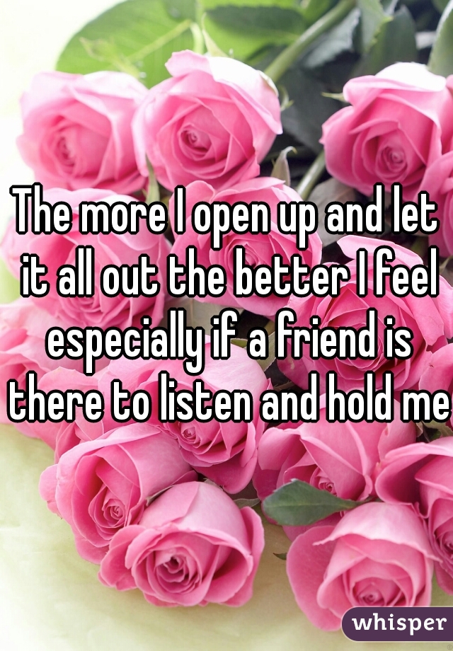 The more I open up and let it all out the better I feel especially if a friend is there to listen and hold me