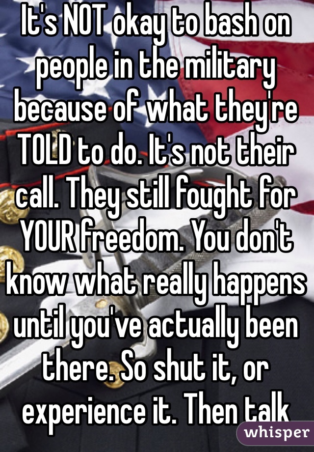 It's NOT okay to bash on people in the military because of what they're TOLD to do. It's not their call. They still fought for YOUR freedom. You don't know what really happens until you've actually been there. So shut it, or experience it. Then talk