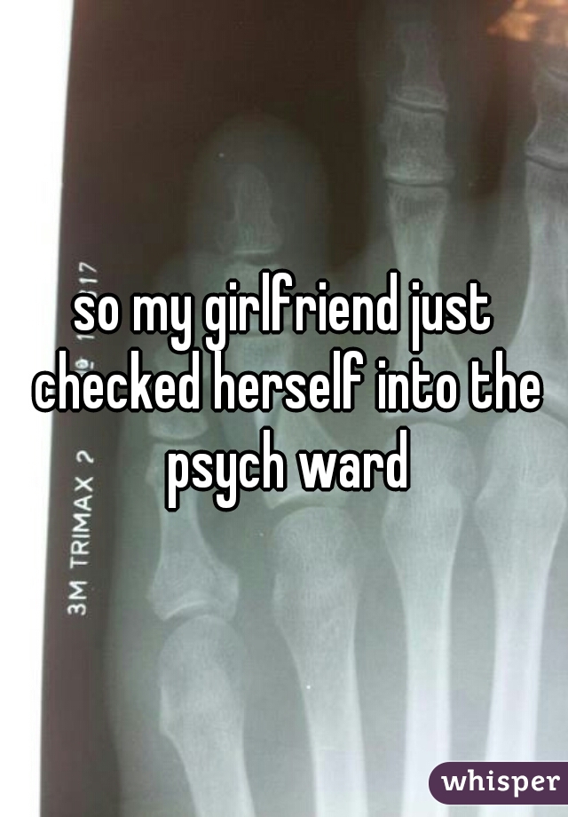 so my girlfriend just checked herself into the psych ward
