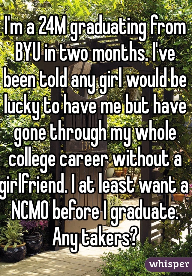 I'm a 24M graduating from BYU in two months. I've been told any girl would be lucky to have me but have gone through my whole college career without a girlfriend. I at least want a NCMO before I graduate. Any takers?