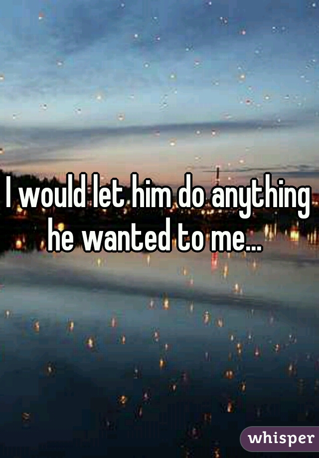 I would let him do anything he wanted to me...  