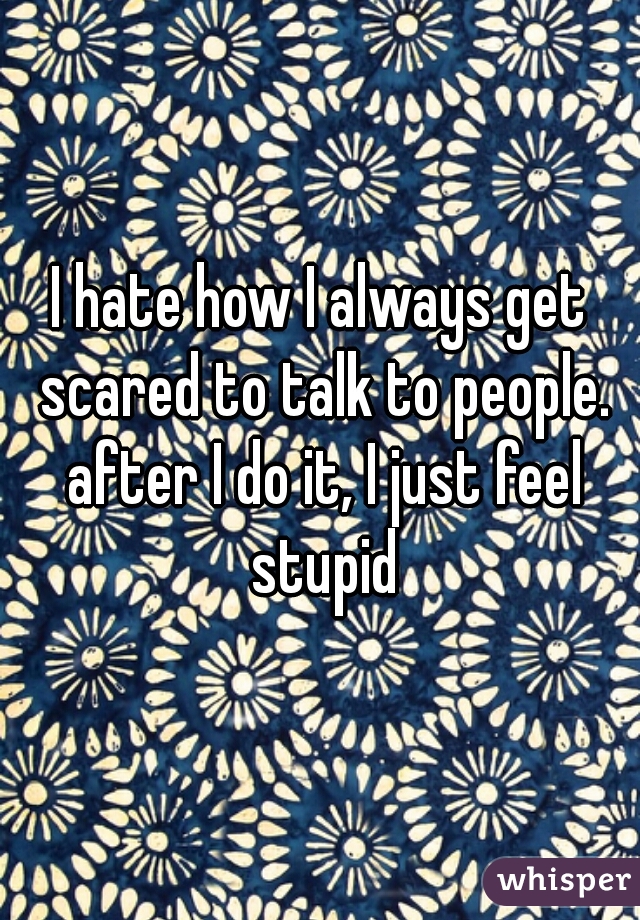 I hate how I always get scared to talk to people. after I do it, I just feel stupid