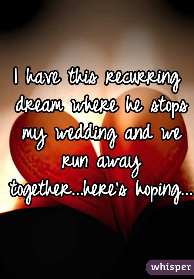 I have this recurring dream where he stops my wedding and we run away together...here's hoping...