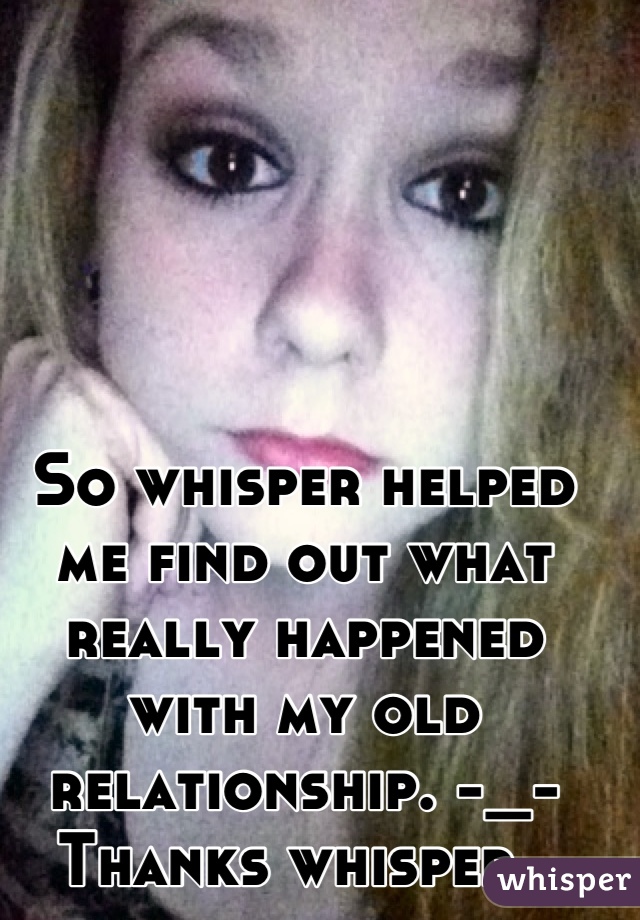 So whisper helped me find out what really happened with my old relationship. -_- Thanks whisper. 
